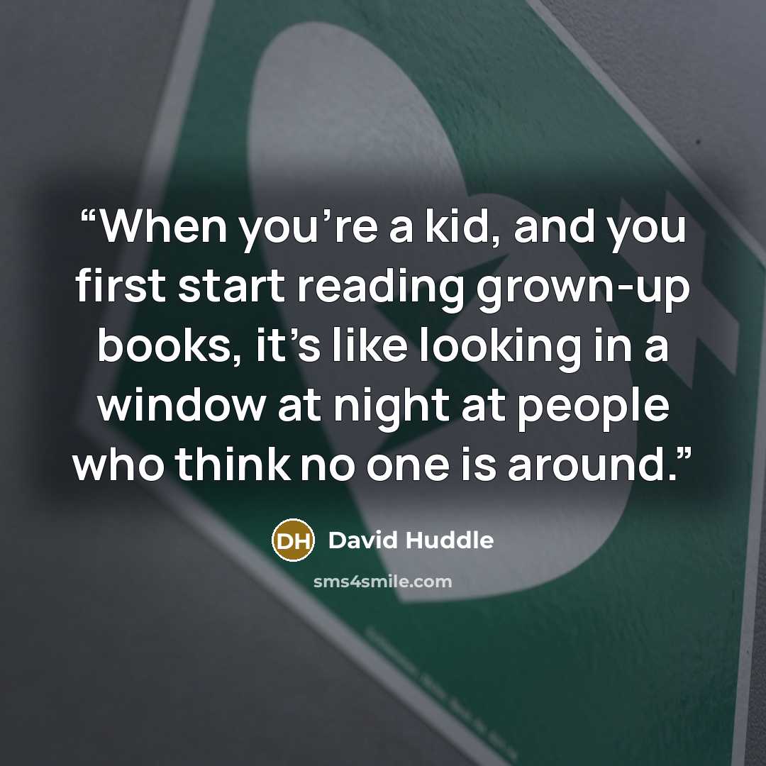 “When you're a kid, and you first start reading grown-up books, it's like looking in a window at night at people who think no one is around.” quote by David Huddle