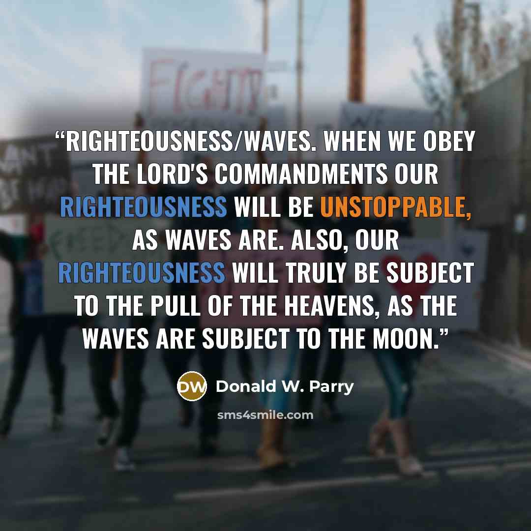 “righteousness/waves. When we obey the Lord's commandments our righteousness will be unstoppable, as waves are. Also, our righteousness will truly be subject to the pull of the heavens, as the waves are subject to the moon.” quote by Donald W. Parry