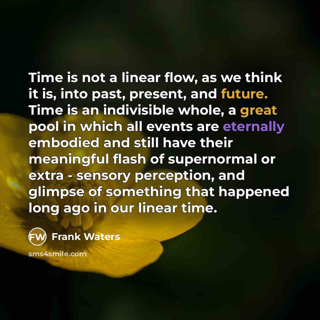 “Time is not a linear flow, as we think it is, into past, present, and future. Time is an indivisible whole, a great pool in which all events are eternally embodied and still have their meaningful flash of supernormal or extra - sensory perception, and glimpse of something that happened long ago in…” quote by Frank Waters