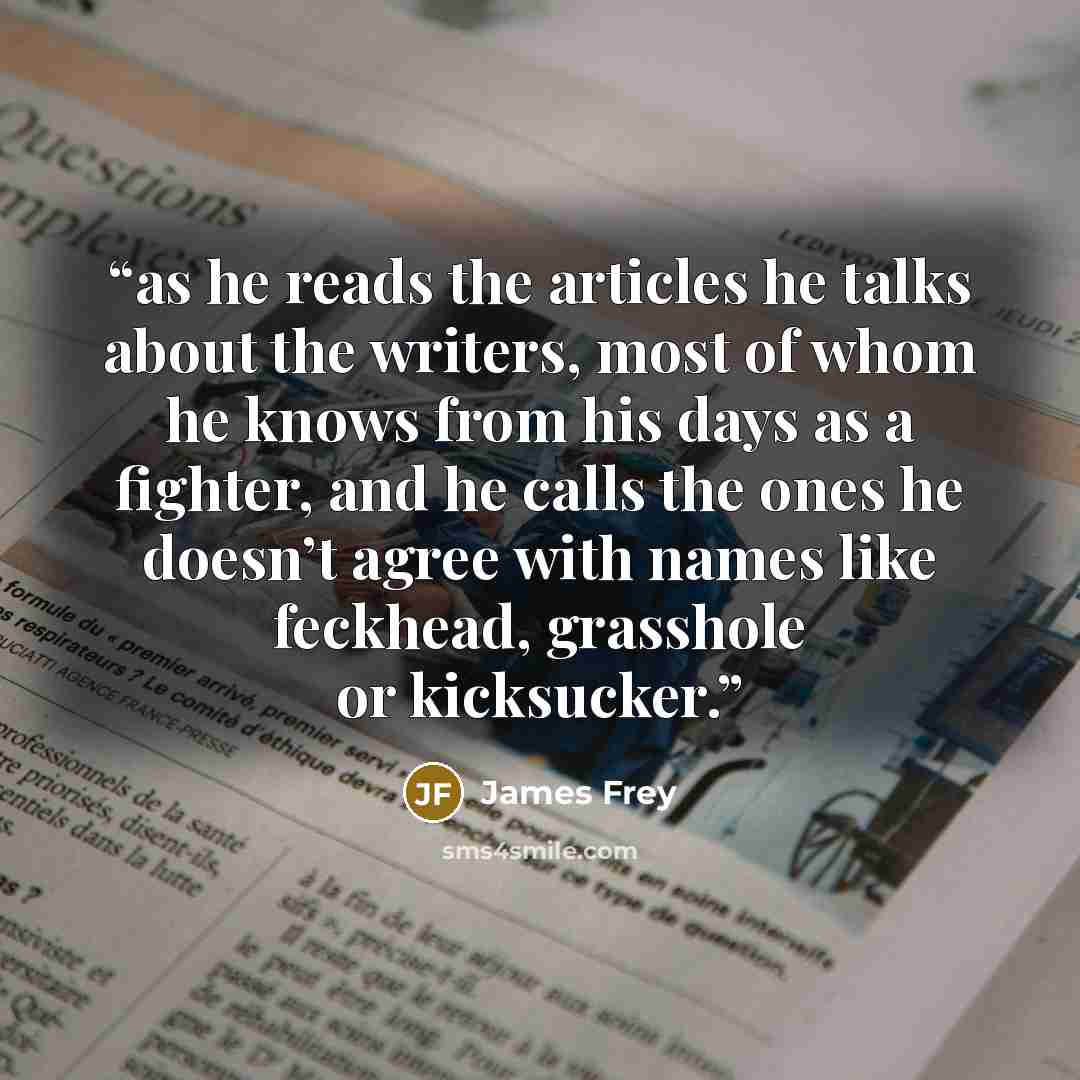 “as he reads the articles he talks about the writers, most of whom he knows from his days as a fighter, and he calls the ones he doesn’t agree with names like feckhead, grasshole or kicksucker.” quote by James Frey