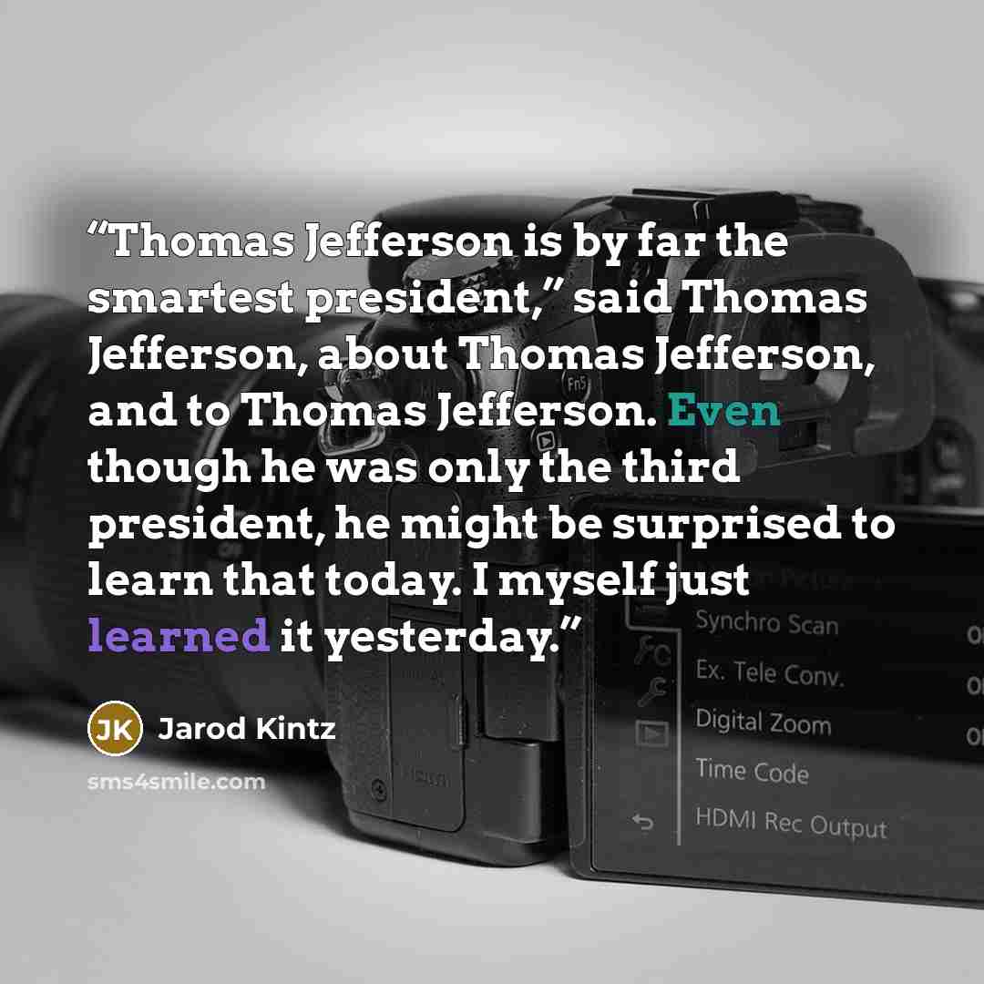 “Thomas Jefferson is by far the smartest president,” said Thomas Jefferson, about Thomas Jefferson, and to Thomas Jefferson. Even though he was only the third president, he might be surprised to learn that today. I myself just learned it yesterday.” quote by Jarod Kintz