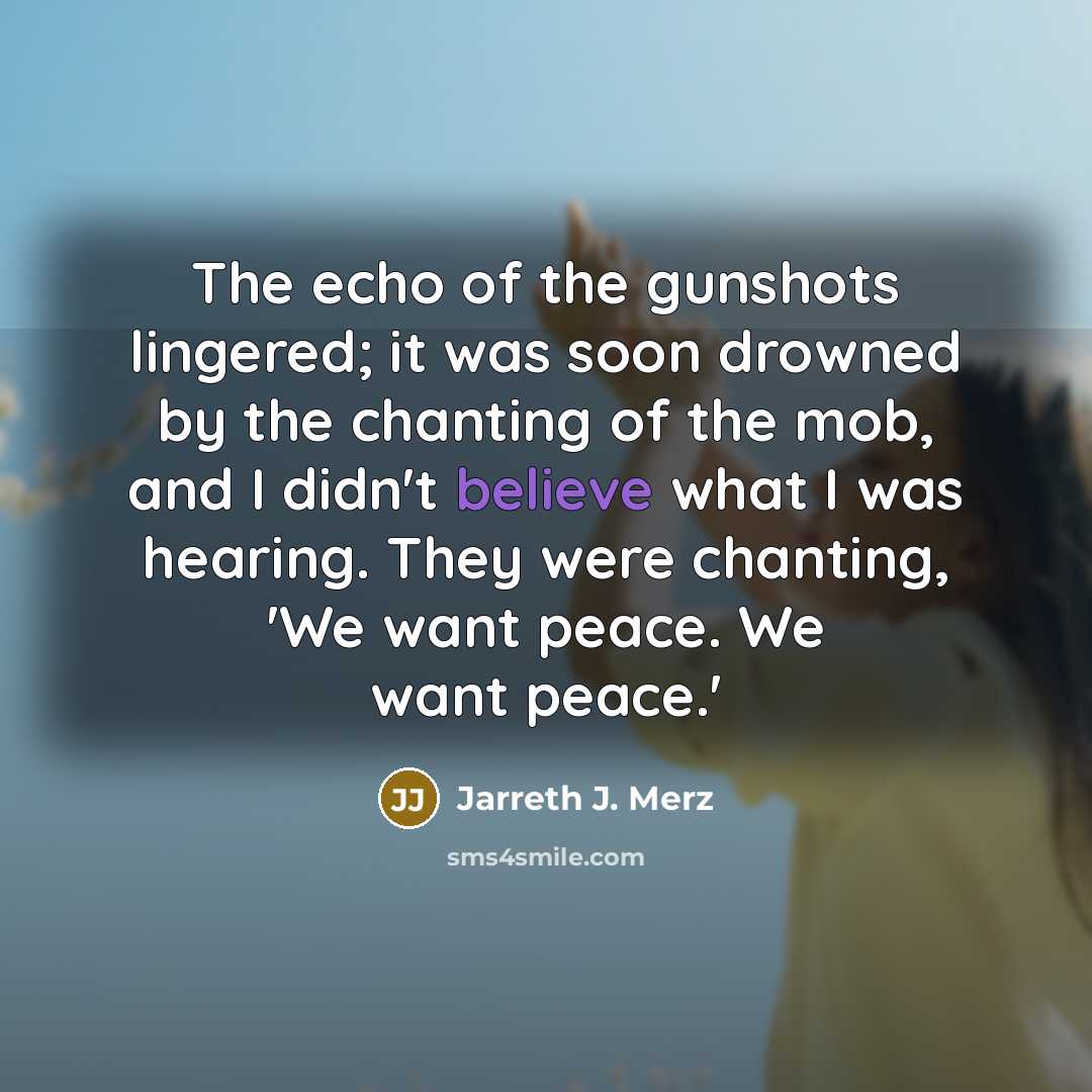 “The echo of the gunshots lingered; it was soon drowned by the chanting of the mob, and I didn't believe what I was hearing. They were chanting, 'We want peace. We want peace.'” quote by Jarreth J. Merz