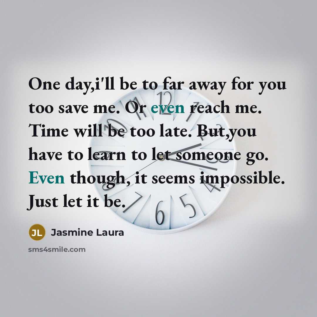 “One day,i'll be to far away for you too save me. Or even reach me. Time will be too late. But,you have to learn to let someone go. Even though, it seems impossible. Just let it be.” quote by Jasmine Laura