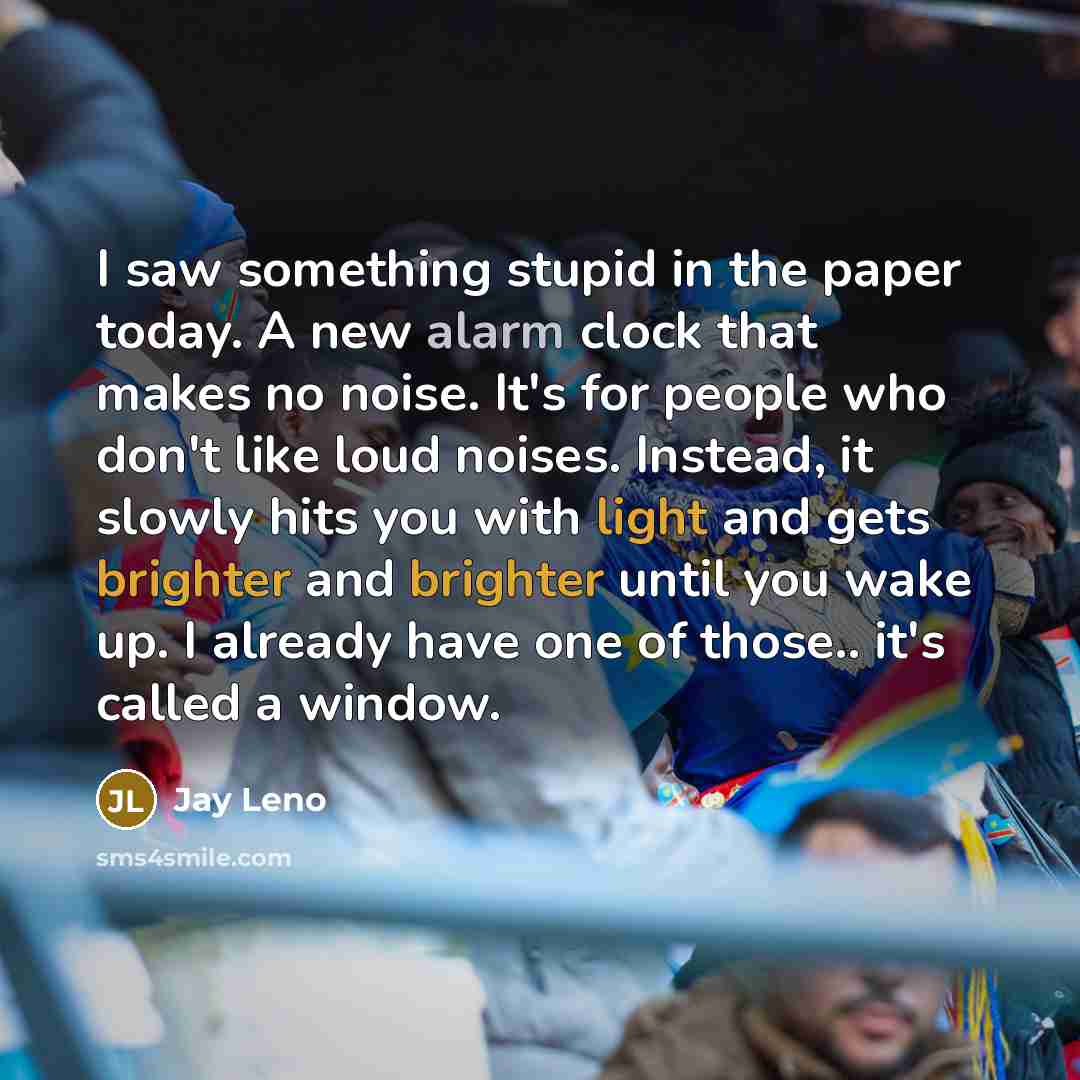 “I saw something stupid in the paper today. A new alarm clock that makes no noise. It's for people who don't like loud noises. Instead, it slowly hits you with light and gets brighter and brighter until you wake up. I already have one of those.. it's called a window.” quote by Jay Leno