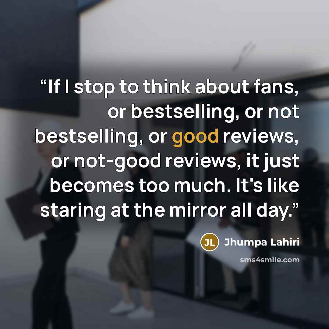 “If I stop to think about fans, or bestselling, or not bestselling, or good reviews, or not-good reviews, it just becomes too much. It's like staring at the mirror all day.” quote by Jhumpa Lahiri