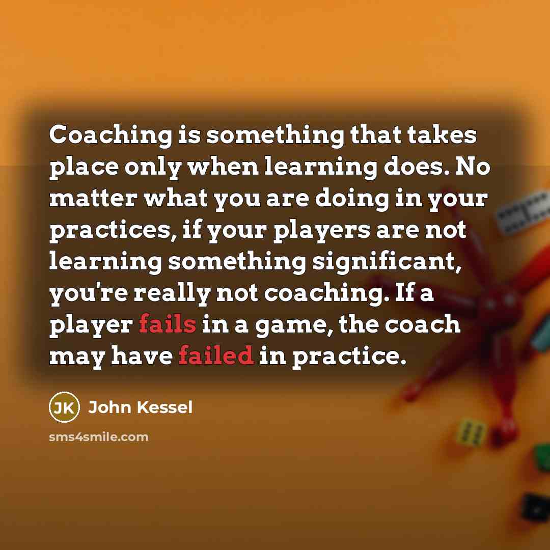 “Coaching is something that takes place only when learning does. No matter what you are doing in your practices, if your players are not learning something significant, you're really not coaching. If a player fails in a game, the coach may have failed in practice.” quote by John Kessel