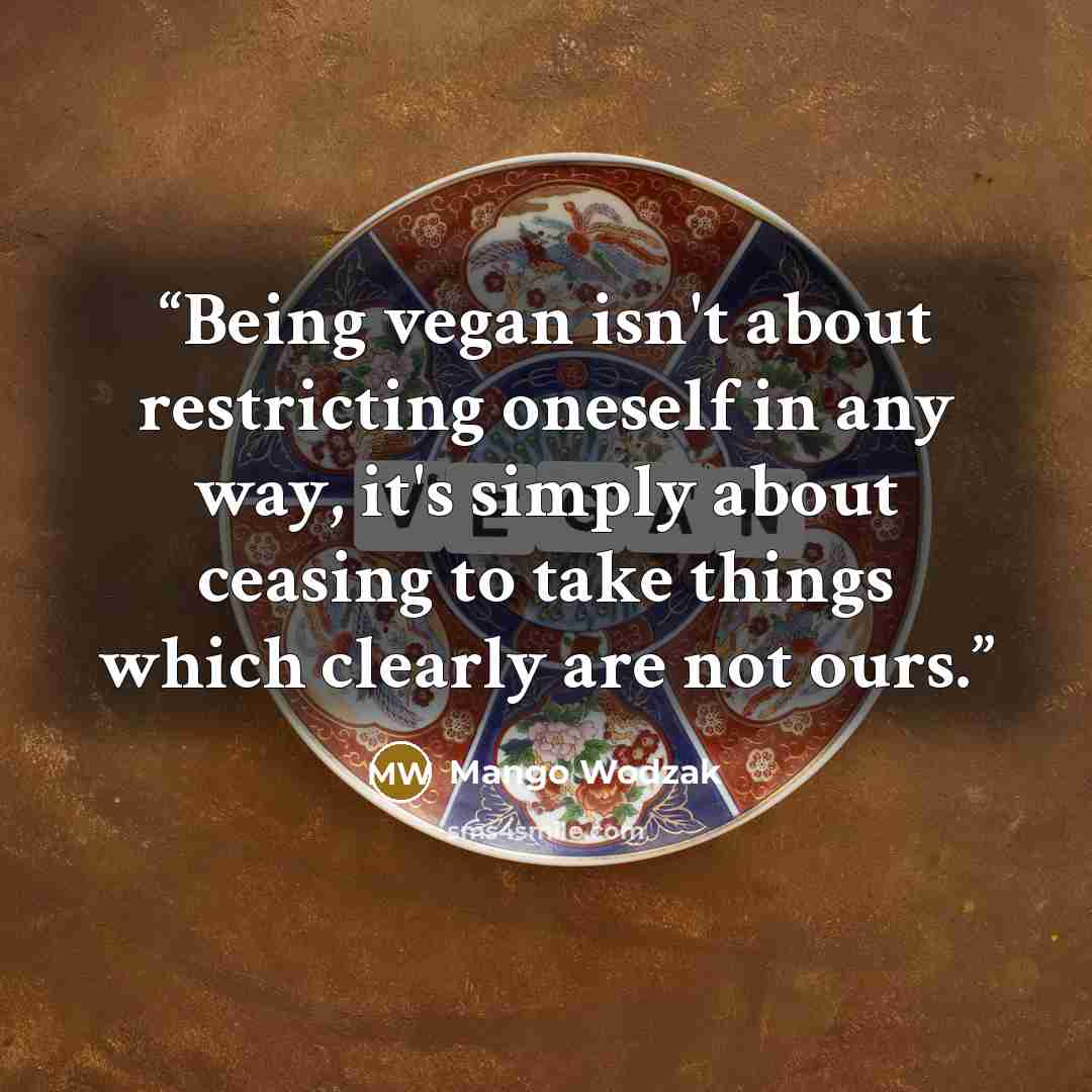 “Being vegan isn't about restricting oneself in any way, it's simply about ceasing to take things which clearly are not ours.” quote by Mango Wodzak