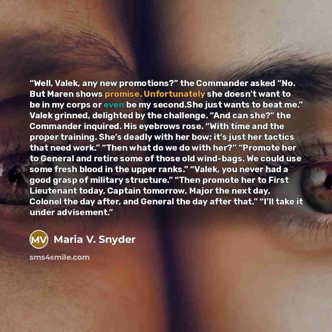 “Well, Valek, any new promotions?” the Commander asked “No. But Maren shows promise. Unfortunately she doesn’t want to be in my corps or even be my second.She just wants to beat me.” Valek grinned, delighted by the challenge. “And can she?” the Commander inquired. His eyebrows rose. “With time and…” quote by Maria V. Snyder