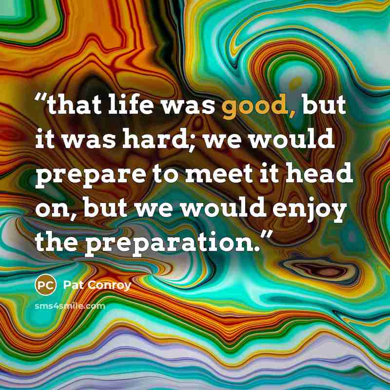 “that life was good, but it was hard; we would prepare to meet it head on, but we would enjoy the preparation.” quote by Pat Conroy