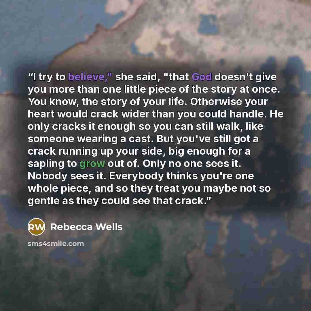 “I try to believe," she said, "that God doesn't give you more than one little piece of the story at once. You know, the story of your life. Otherwise your heart would crack wider than you could handle. He only cracks it enough so you can still walk, like someone wearing a cast. But you've still got…” quote by Rebecca Wells