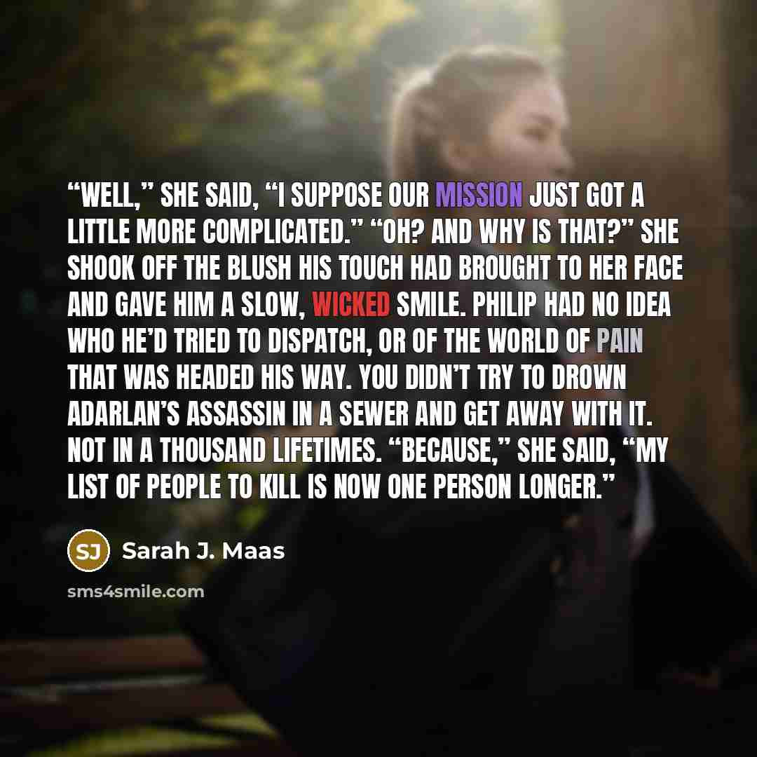 “Well,” she said, “I suppose our mission just got a little more complicated.” “Oh? And why is that?” She shook off the blush his touch had brought to her face and gave him a slow, wicked smile. Philip had no idea who he’d tried to dispatch, or of the world of pain that was headed his way. You…” quote by Sarah J. Maas