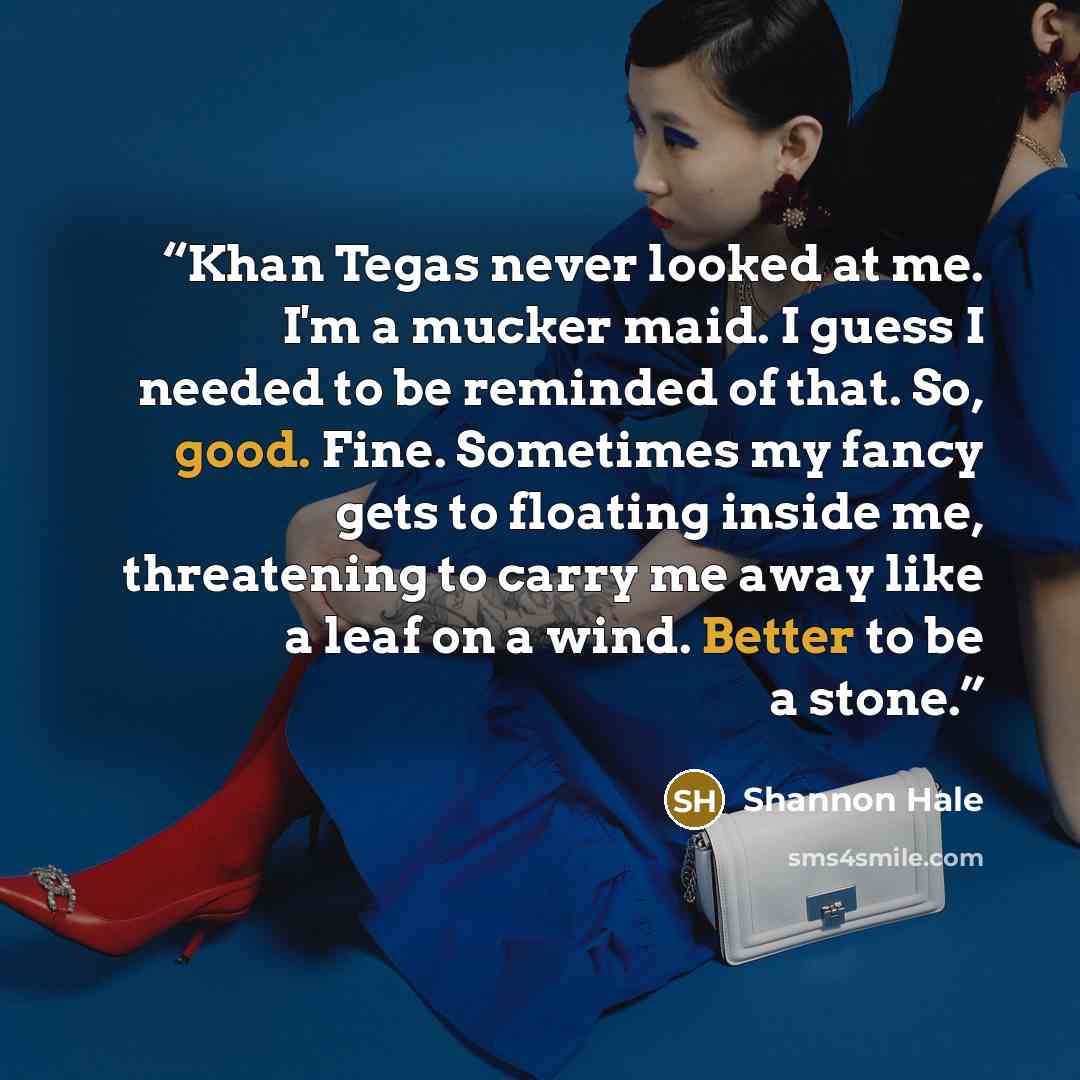 “Khan Tegas never looked at me. I'm a mucker maid. I guess I needed to be reminded of that. So, good. Fine. Sometimes my fancy gets to floating inside me, threatening to carry me away like a leaf on a wind. Better to be a stone.” quote by Shannon Hale
