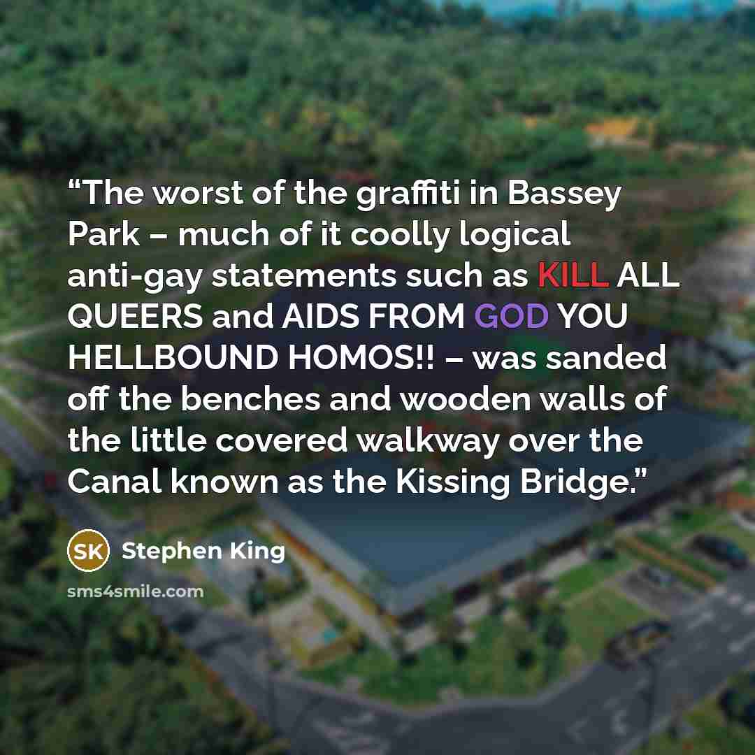 “The worst of the graffiti in Bassey Park – much of it coolly logical anti-gay statements such as KILL ALL QUEERS and AIDS FROM GOD YOU HELLBOUND HOMOS!! – was sanded off the benches and wooden walls of the little covered walkway over the Canal known as the Kissing Bridge.” quote by Stephen King