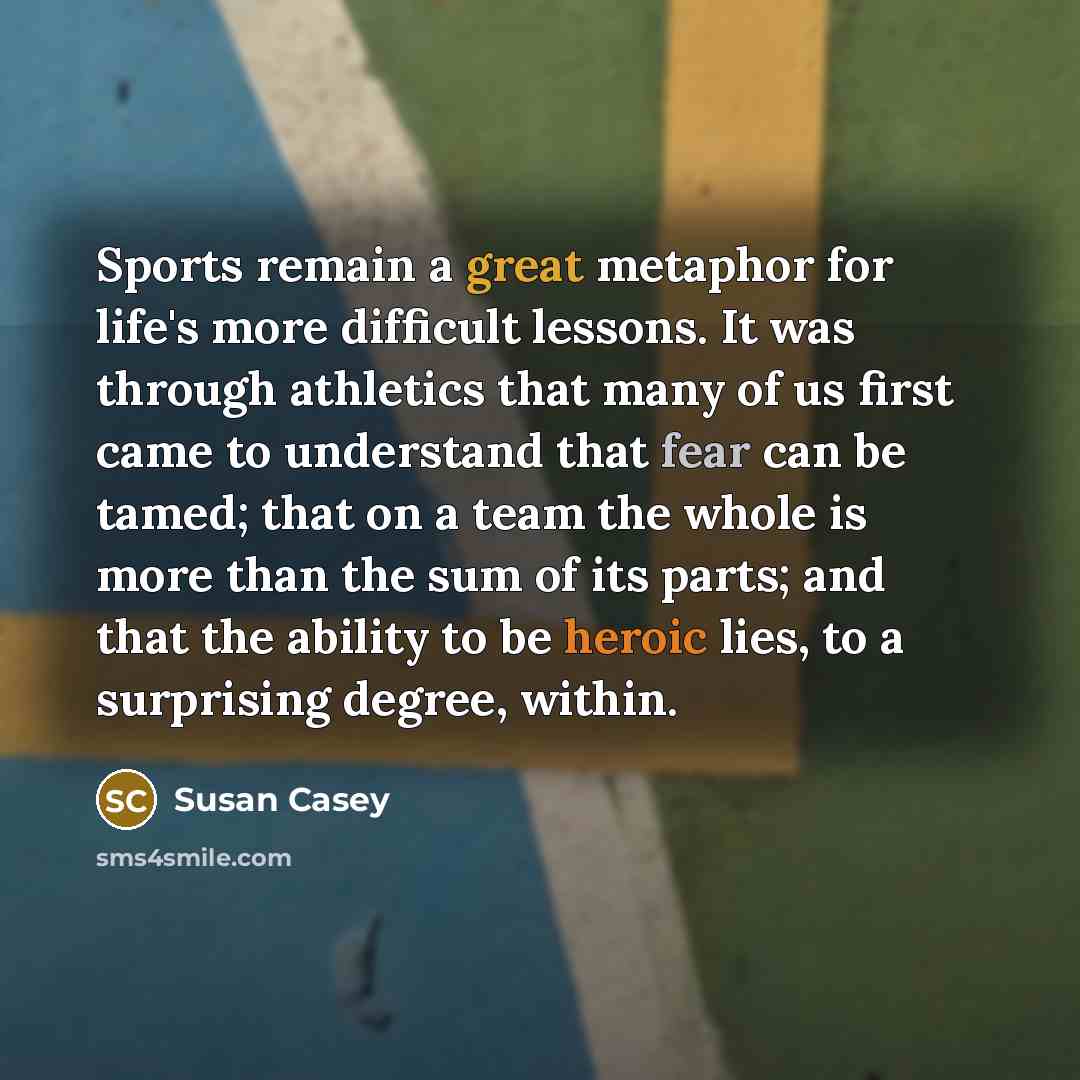 “Sports remain a great metaphor for life's more difficult lessons. It was through athletics that many of us first came to understand that fear can be tamed; that on a team the whole is more than the sum of its parts; and that the ability to be heroic lies, to a surprising degree, within.” quote by Susan Casey