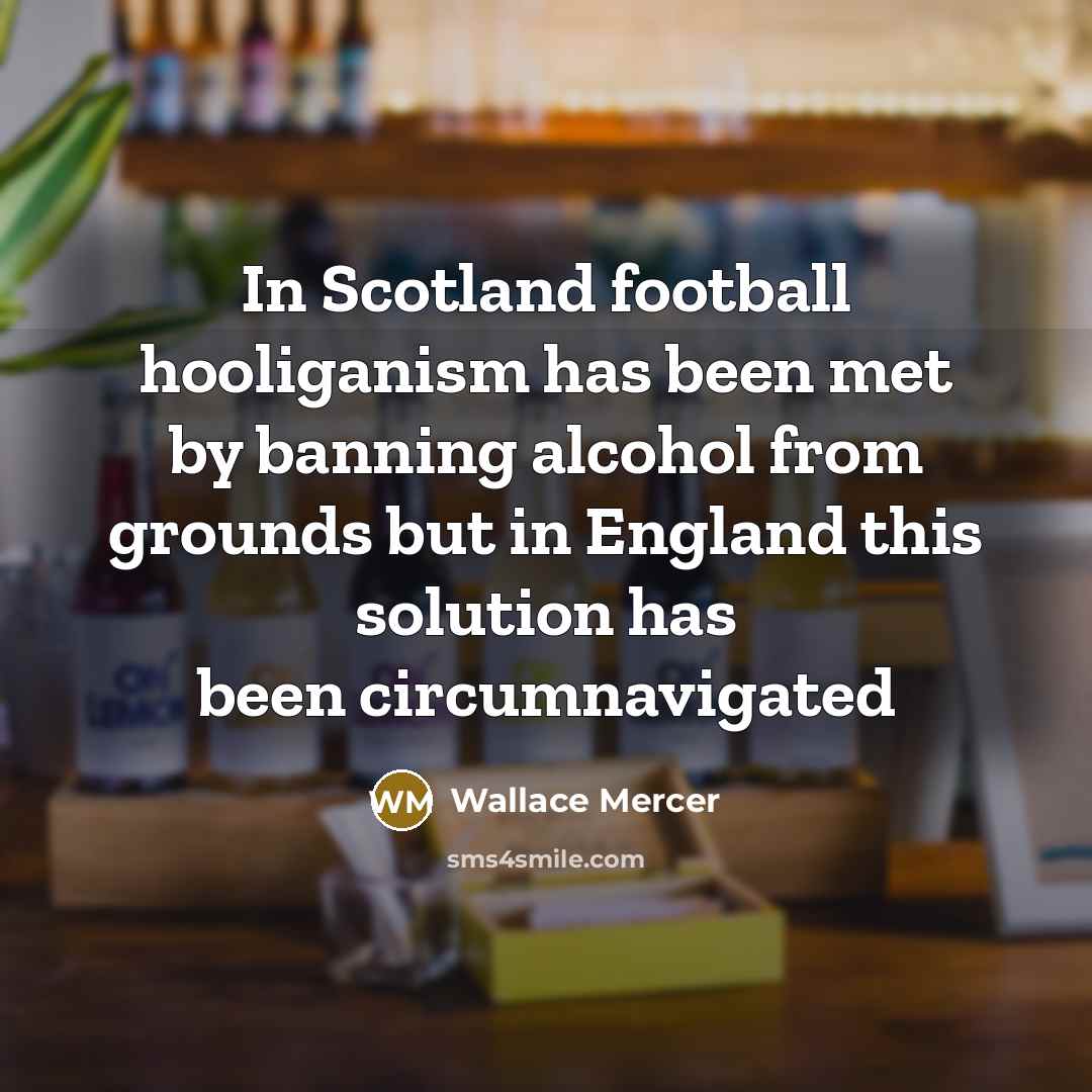 “In Scotland football hooliganism has been met by banning alcohol from grounds but in England this solution has been circumnavigated” quote by Wallace Mercer