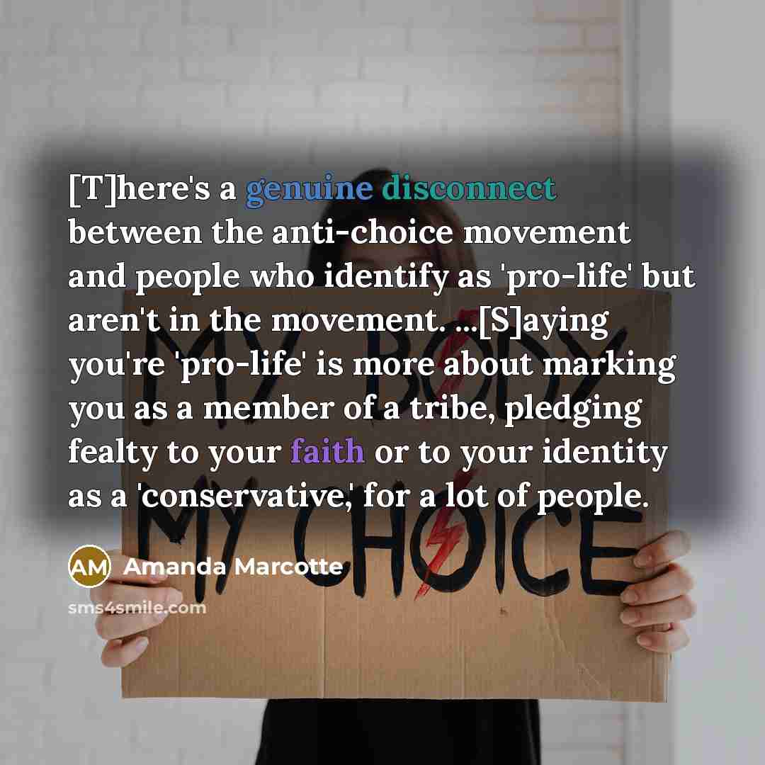 “[T]here's a genuine disconnect between the anti-choice movement and people who identify as 'pro-life' but aren't in the movement. ...[S]aying you're 'pro-life' is more about marking you as a member of a tribe, pledging fealty to your faith or to your identity as a 'conservative,' for a lot of…” quote by Amanda Marcotte