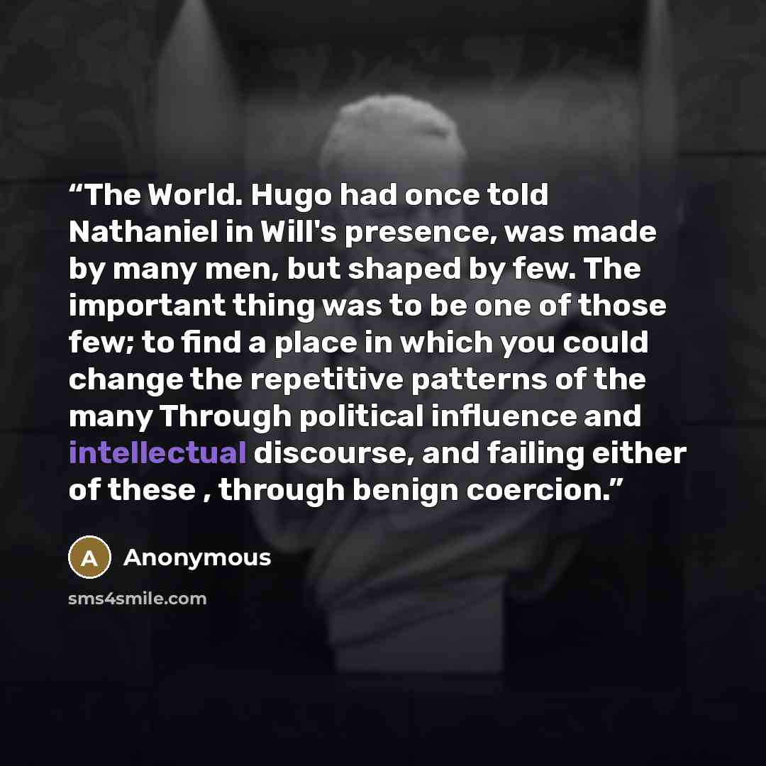 “The World. Hugo had once told Nathaniel in Will's presence, was made by many men, but shaped by few. The important thing was to be one of those few; to find a place in which you could change the repetitive patterns of the many Through political influence and intellectual discourse, and failing…” quote by Anonymous