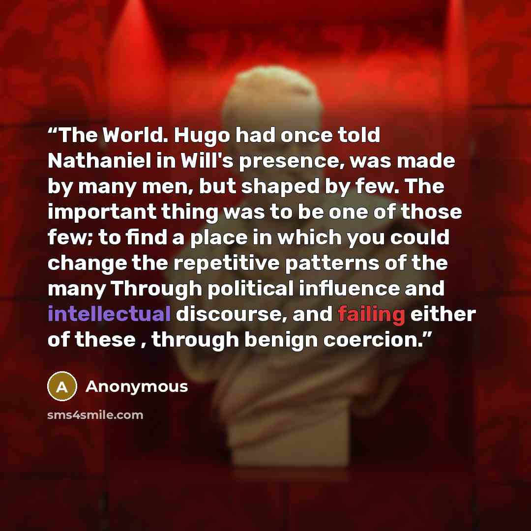 “The World. Hugo had once told Nathaniel in Will's presence, was made by many men, but shaped by few. The important thing was to be one of those few; to find a place in which you could change the repetitive patterns of the many Through political influence and intellectual discourse, and failing…” quote by Anonymous