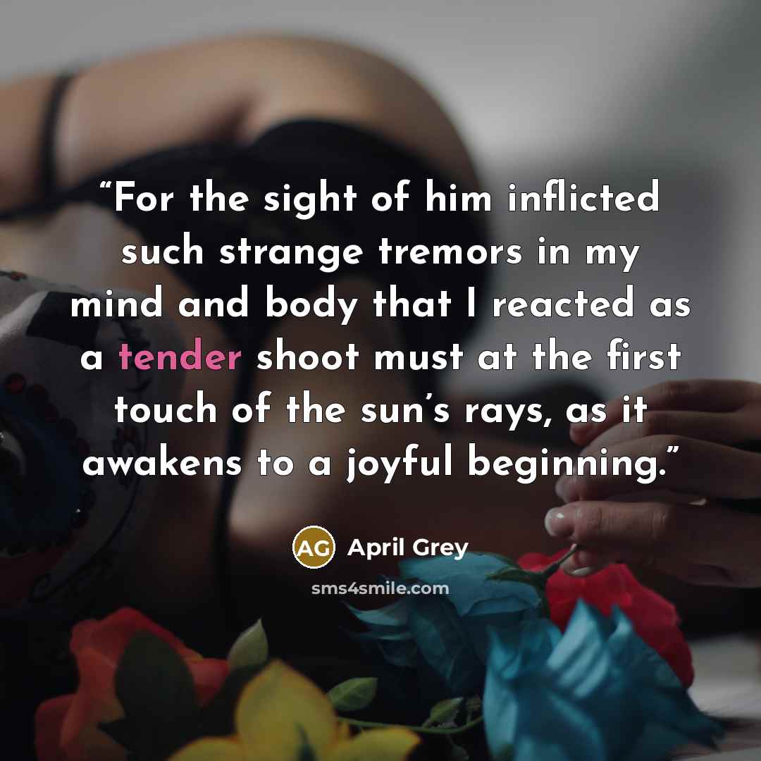 “For the sight of him inflicted such strange tremors in my mind and body that I reacted as a tender shoot must at the first touch of the sun’s rays, as it awakens to a joyful beginning.” quote by April Grey