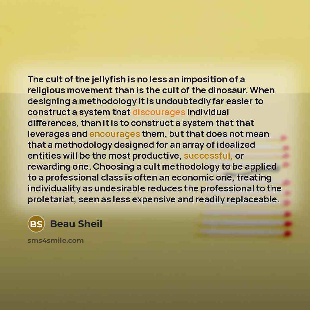 “The cult of the jellyfish is no less an imposition of a religious movement than is the cult of the dinosaur. When designing a methodology it is undoubtedly far easier to construct a system that discourages individual differences, than it is to construct a system that that leverages and encourages…” quote by Beau Sheil