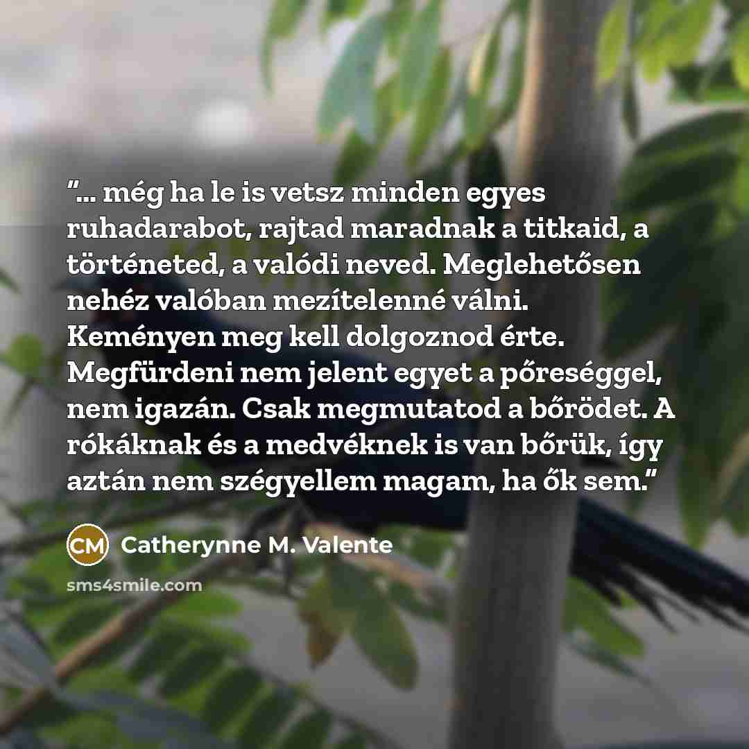 “… még ha le is vetsz minden egyes ruhadarabot, rajtad maradnak a titkaid, a történeted, a valódi neved. Meglehetősen nehéz valóban mezítelenné válni. Keményen meg kell dolgoznod érte. Megfürdeni nem jelent egyet a pőreséggel, nem igazán. Csak megmutatod a bőrödet. A rókáknak és a medvéknek is van…” quote by Catherynne M. Valente