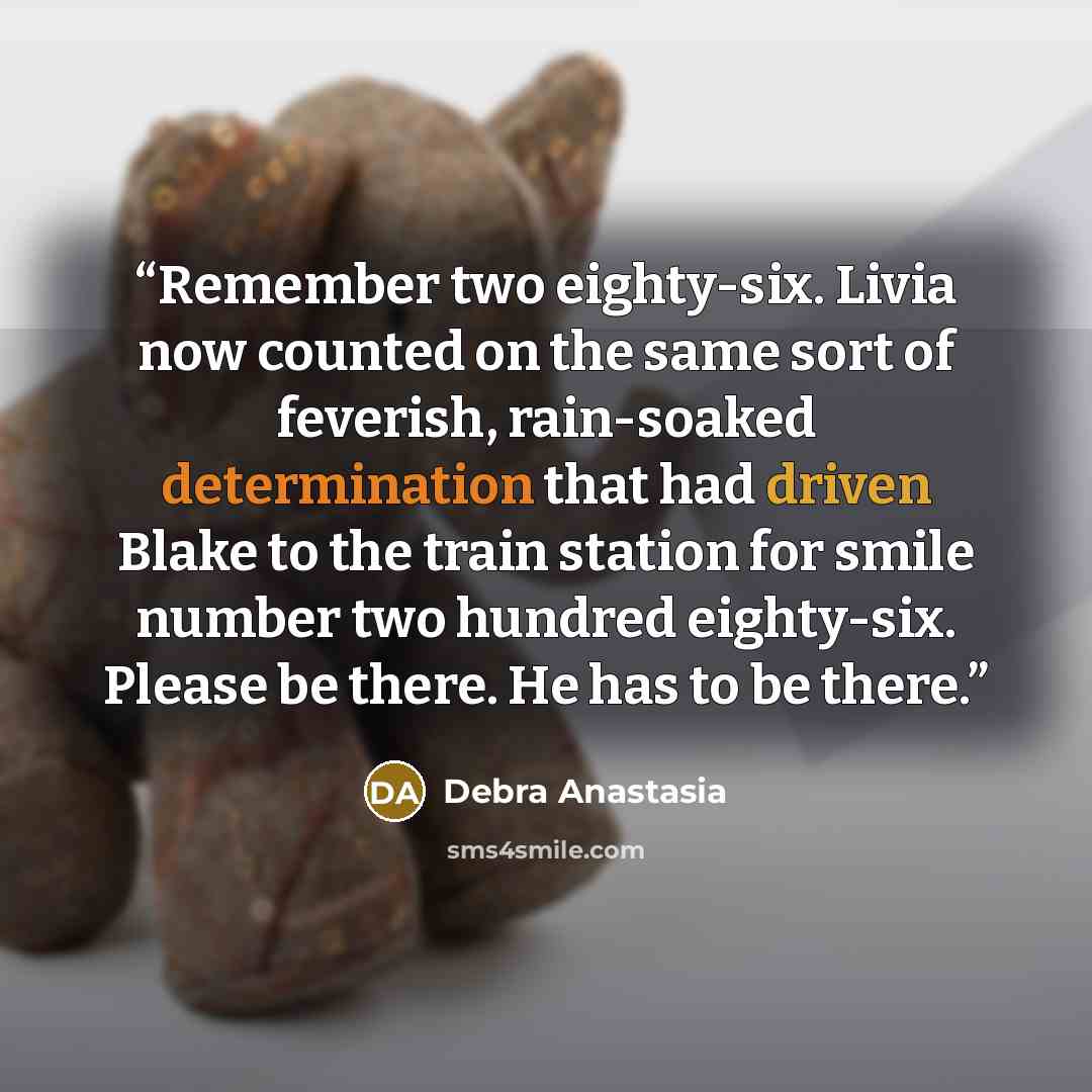 “Remember two eighty-six. Livia now counted on the same sort of feverish, rain-soaked determination that had driven Blake to the train station for smile number two hundred eighty-six. Please be there. He has to be there.” quote by Debra Anastasia