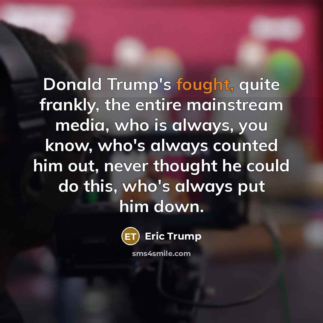 “Donald Trump's fought, quite frankly, the entire mainstream media, who is always, you know, who's always counted him out, never thought he could do this, who's always put him down.” quote by Eric Trump