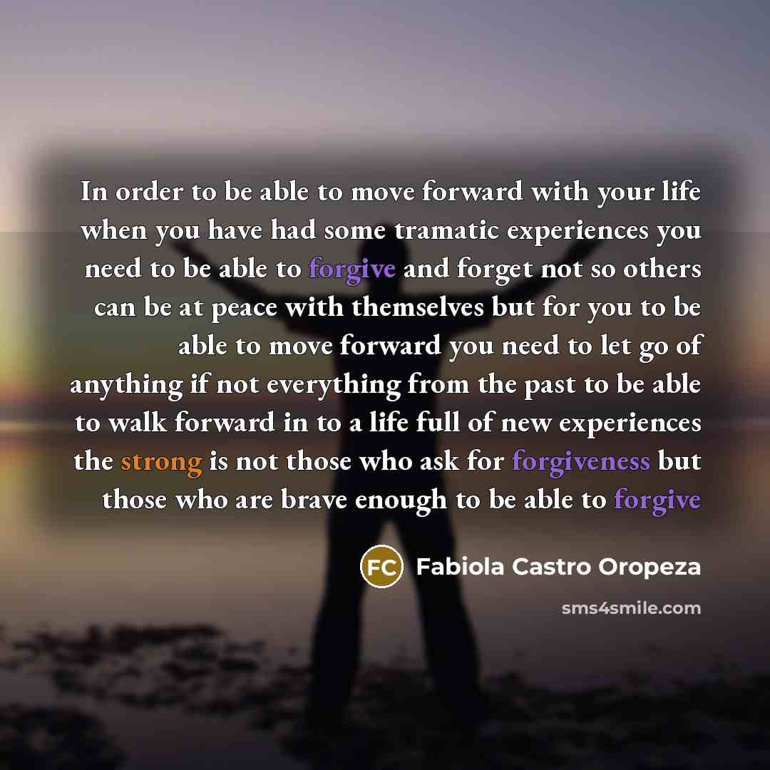 “In order to be able to move forward with your life when you have had some tramatic experiences you need to be able to forgive and forget not so others can be at peace with themselves but for you to be able to move forward you need to let go of anything if not everything from the past to be able to…” quote by Fabiola Castro Oropeza