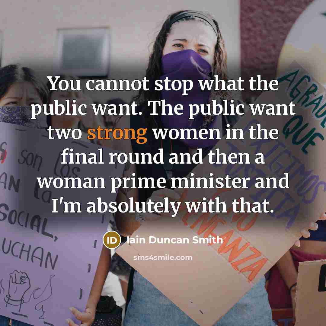 “You cannot stop what the public want. The public want two strong women in the final round and then a woman prime minister and I'm absolutely with that.” quote by Iain Duncan Smith