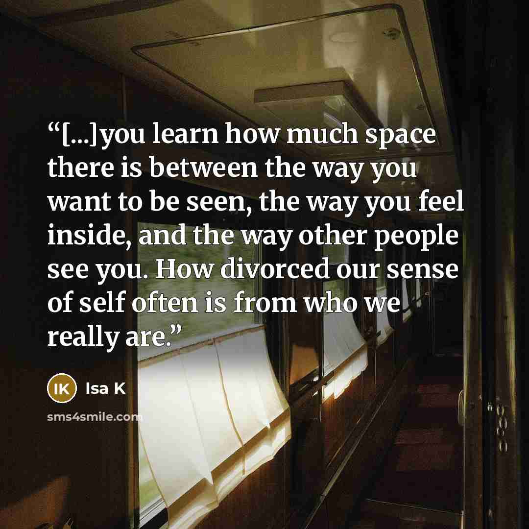 “[...]you learn how much space there is between the way you want to be seen, the way you feel inside, and the way other people see you. How divorced our sense of self often is from who we really are.” quote by Isa K