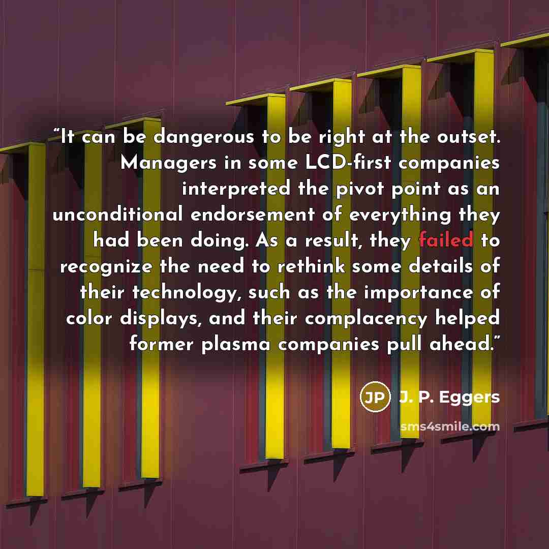 “It can be dangerous to be right at the outset. Managers in some LCD-first companies interpreted the pivot point as an unconditional endorsement of everything they had been doing. As a result, they failed to recognize the need to rethink some details of their technology, such as the importance of…” quote by J. P. Eggers