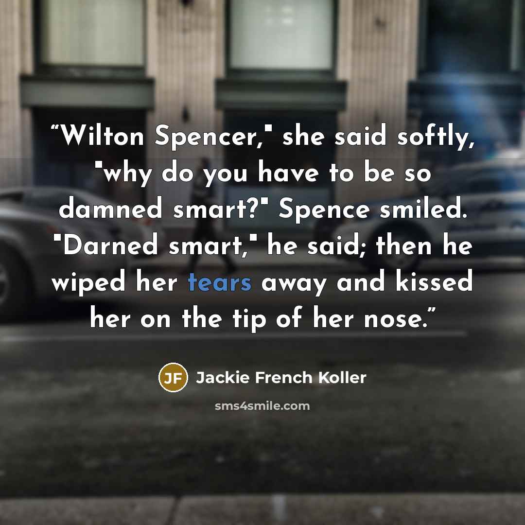 “Wilton Spencer," she said softly, "why do you have to be so damned smart?" Spence smiled. "Darned smart," he said; then he wiped her tears away and kissed her on the tip of her nose.” quote by Jackie French Koller