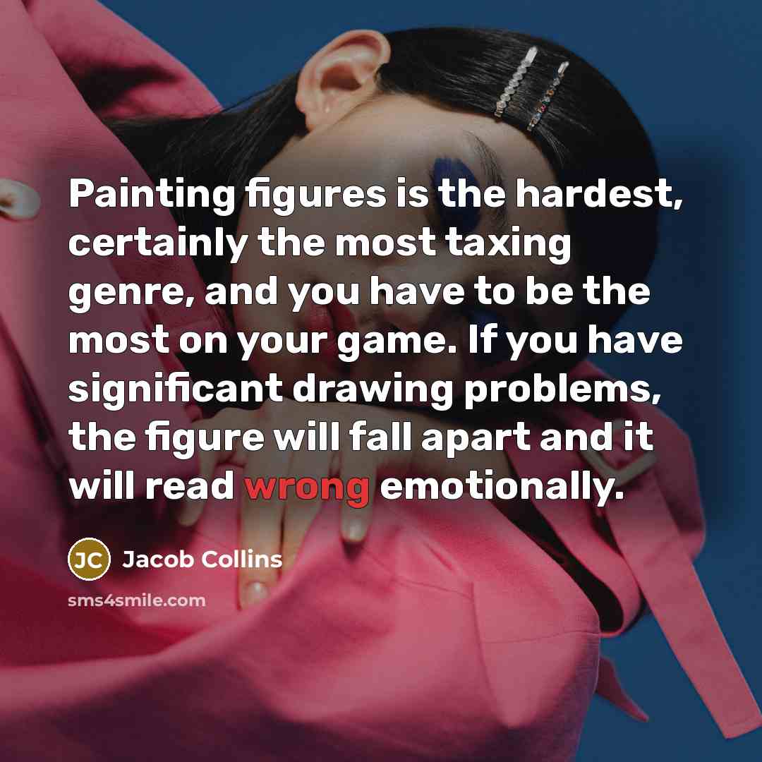 “Painting figures is the hardest, certainly the most taxing genre, and you have to be the most on your game. If you have significant drawing problems, the figure will fall apart and it will read wrong emotionally.” quote by Jacob Collins