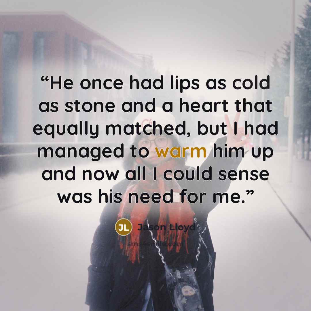 “He once had lips as cold as stone and a heart that equally matched, but I had managed to warm him up and now all I could sense was his need for me.” quote by Jason Lloyd