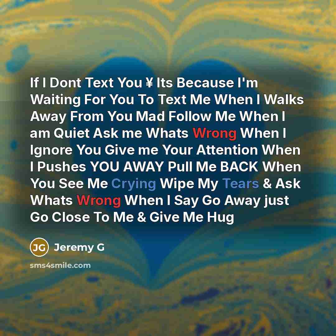 “If I Dont Text You ¥ Its Because I'm Waiting For You To Text Me When I Walks Away From You Mad Follow Me When I am Quiet Ask me Whats Wrong When I Ignore You Give me Your Attention When I Pushes YOU AWAY Pull Me BACK When You See Me Crying Wipe My Tears & Ask Whats Wrong When I Say Go Away just Go…” quote by Jeremy G