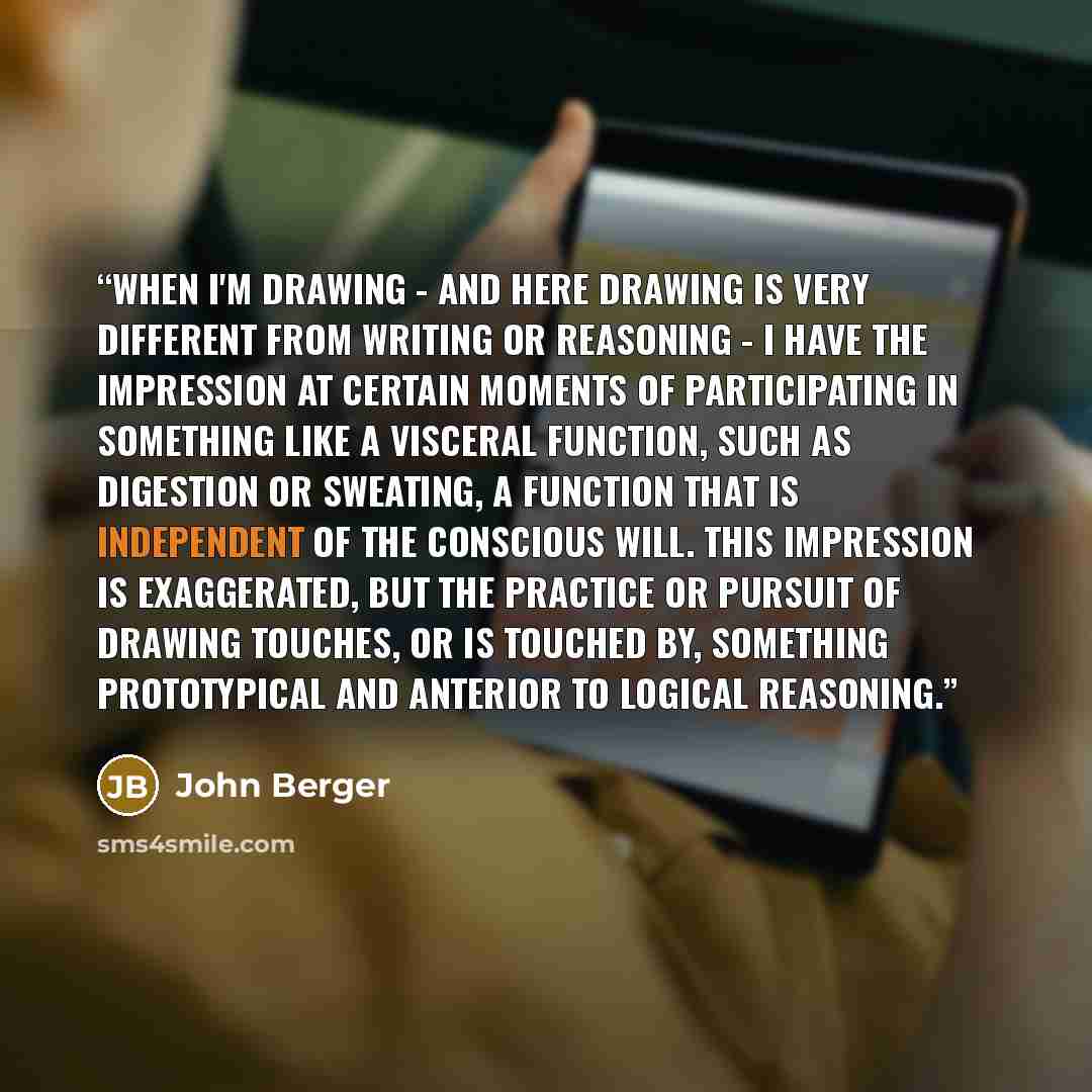 “When I'm drawing - and here drawing is very different from writing or reasoning - I have the impression at certain moments of participating in something like a visceral function, such as digestion or sweating, a function that is independent of the conscious will. This impression is exaggerated…” quote by John Berger