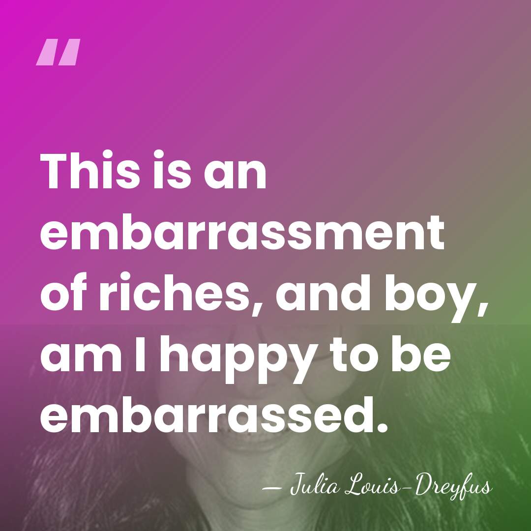 This is an embarrassment of riches, and boy, am I happy to&hellip; - Julia Louis-Dreyfus