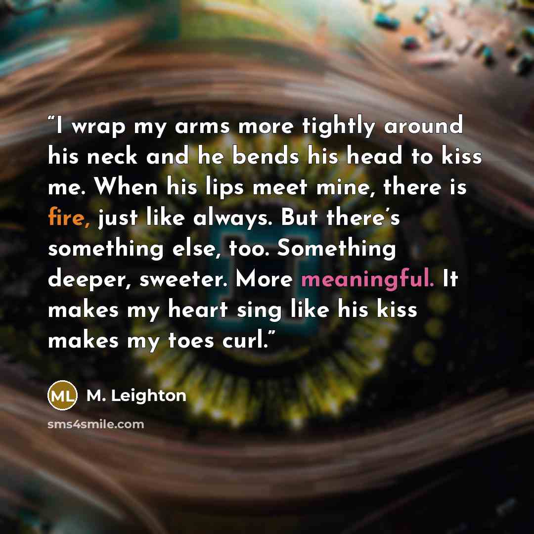 “I wrap my arms more tightly around his neck and he bends his head to kiss me. When his lips meet mine, there is fire, just like always. But there’s something else, too. Something deeper, sweeter. More meaningful. It makes my heart sing like his kiss makes my toes curl.” quote by M. Leighton