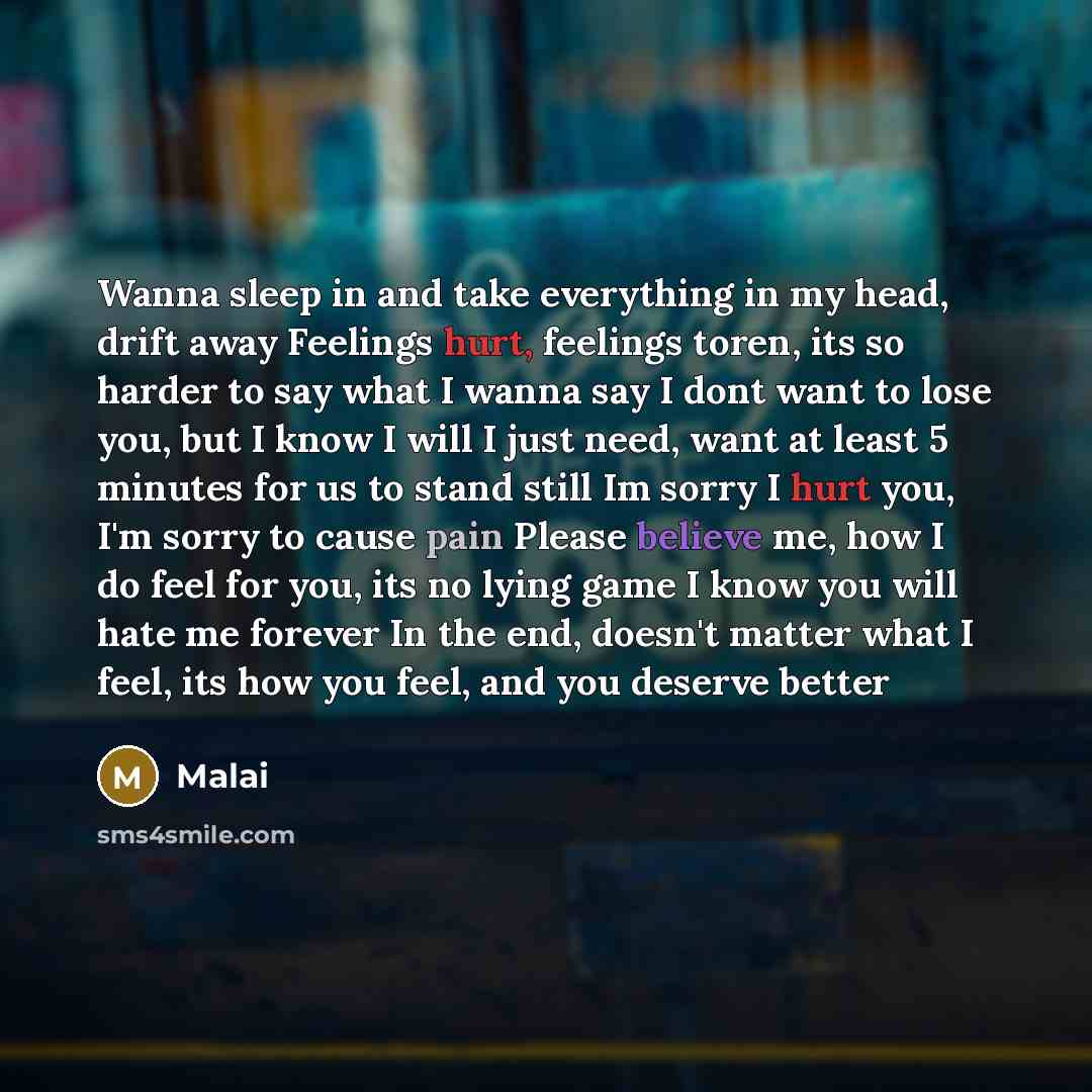 “Wanna sleep in and take everything in my head, drift away Feelings hurt, feelings toren, its so harder to say what I wanna say I dont want to lose you, but I know I will I just need, want at least 5 minutes for us to stand still Im sorry I hurt you, I'm sorry to cause pain Please believe me, how I…” quote by Malai