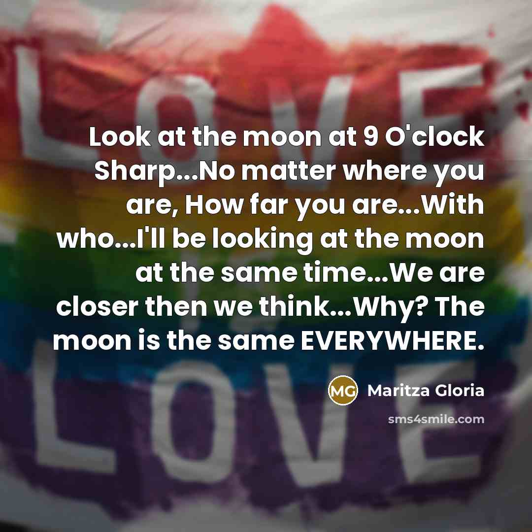 “Look at the moon at 9 O'clock Sharp...No matter where you are, How far you are...With who...I'll be looking at the moon at the same time...We are closer then we think...Why? The moon is the same EVERYWHERE.” quote by Maritza Gloria