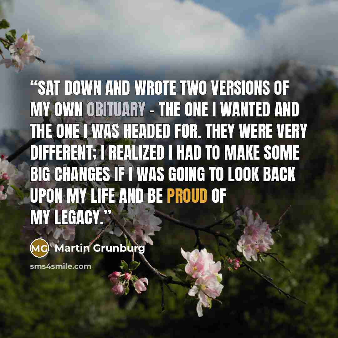 “sat down and wrote two versions of my own obituary – the one I wanted and the one I was headed for. They were very different; I realized I had to make some big changes if I was going to look back upon my life and be proud of my legacy.” quote by Martin Grunburg