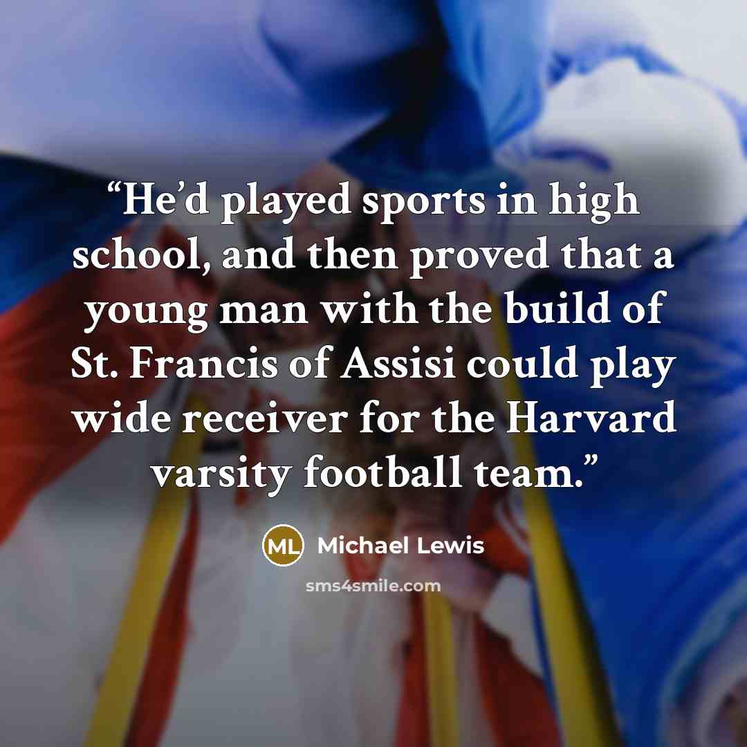 “He’d played sports in high school, and then proved that a young man with the build of St. Francis of Assisi could play wide receiver for the Harvard varsity football team.” quote by Michael Lewis