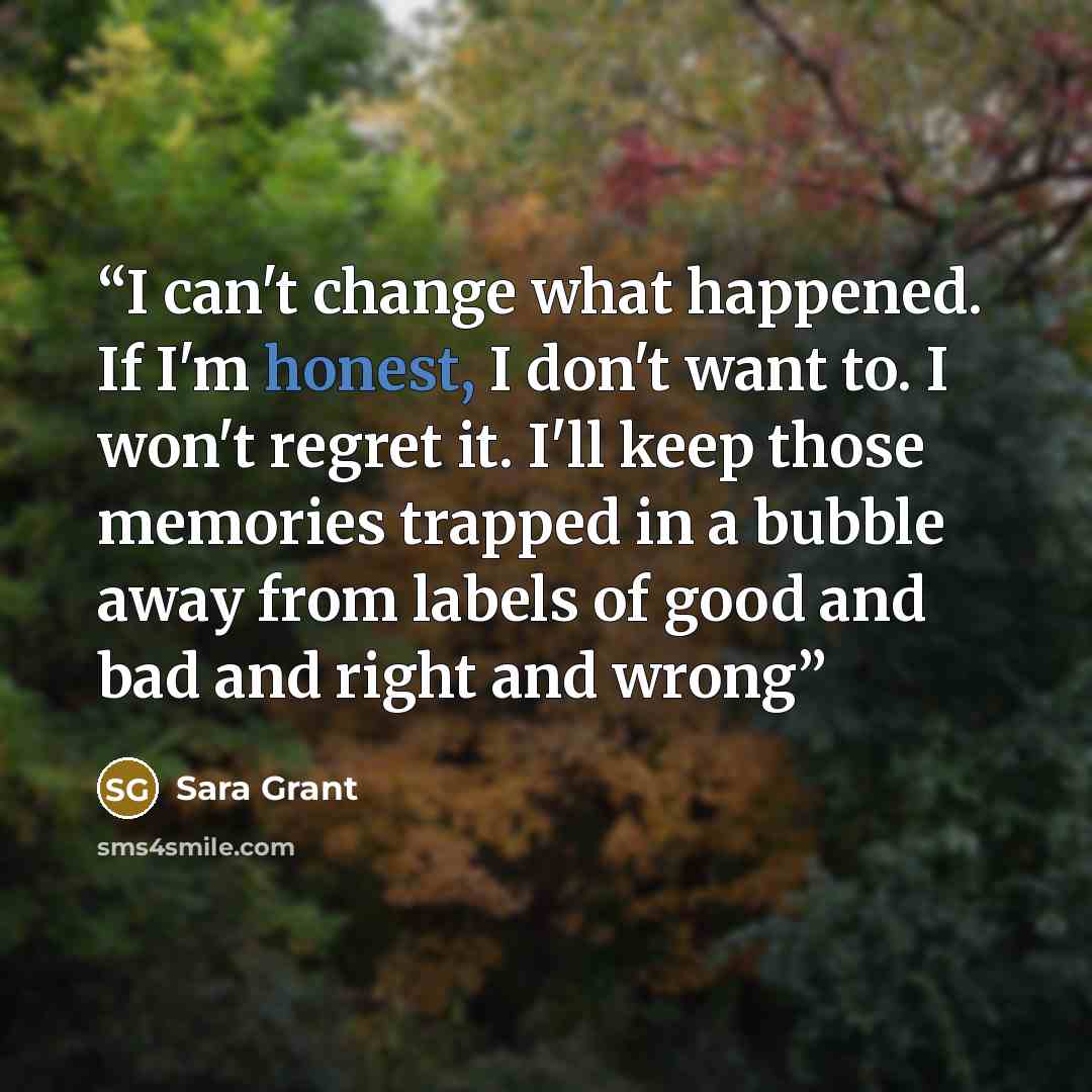 “I can't change what happened. If I'm honest, I don't want to. I won't regret it. I'll keep those memories trapped in a bubble away from labels of good and bad and right and wrong” quote by Sara Grant