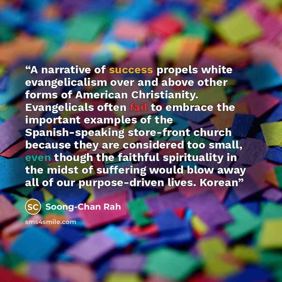 “A narrative of success propels white evangelicalism over and above other forms of American Christianity. Evangelicals often fail to embrace the important examples of the Spanish-speaking store-front church because they are considered too small, even though the faithful spirituality in the midst of…” quote by Soong-Chan Rah