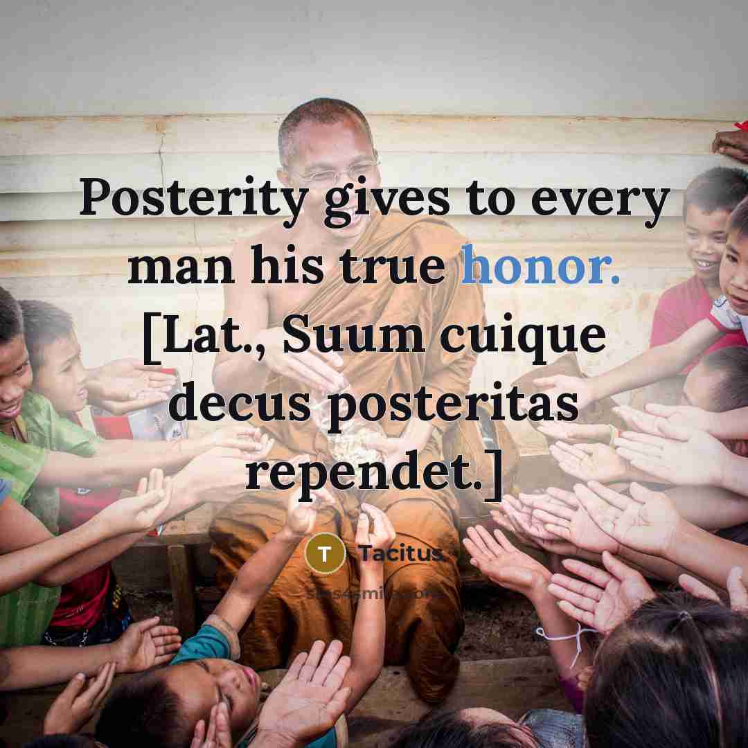 “Posterity gives to every man his true honor. [Lat., Suum…” quote by Tacitus