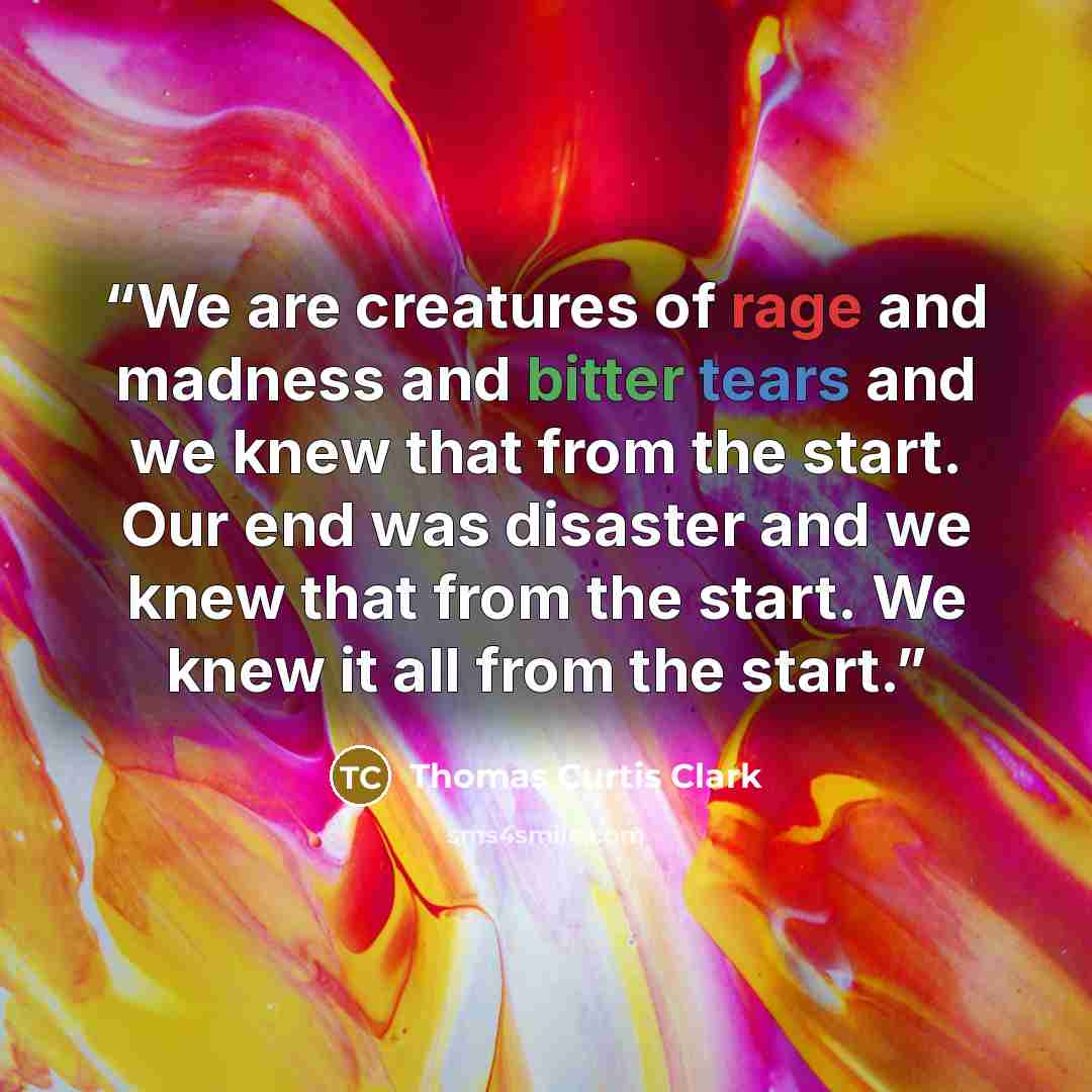 “We are creatures of rage and madness and bitter tears and we knew that from the start. Our end was disaster and we knew that from the start. We knew it all from the start.” quote by Thomas Curtis Clark