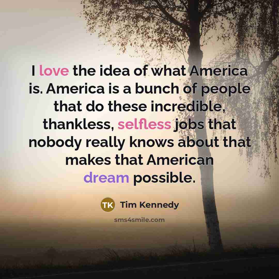 “I love the idea of what America is. America is a bunch of people that do these incredible, thankless, selfless jobs that nobody really knows about that makes that American dream possible.” quote by Tim Kennedy