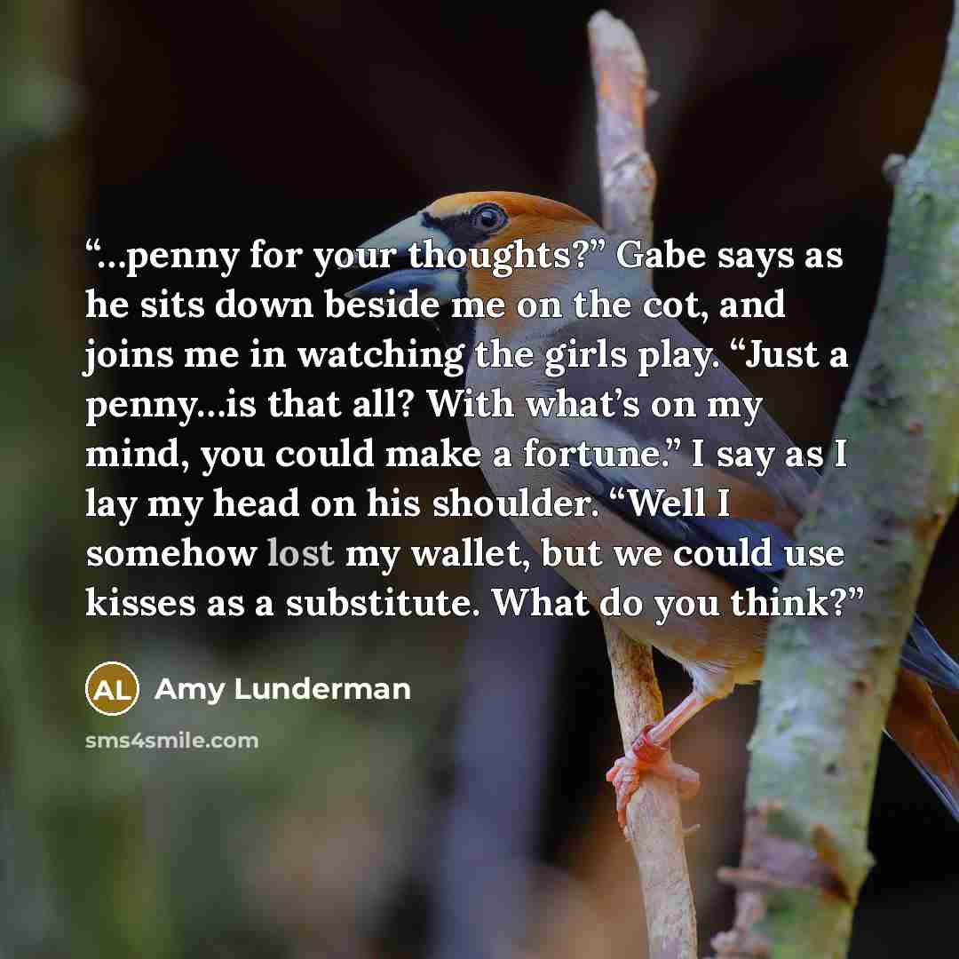 “…penny for your thoughts?” Gabe says as he sits down beside me on the cot, and joins me in watching the girls play. “Just a penny…is that all? With what’s on my mind, you could make a fortune.” I say as I lay my head on his shoulder. “Well I somehow lost my wallet, but we could use kisses as a…” quote by Amy Lunderman