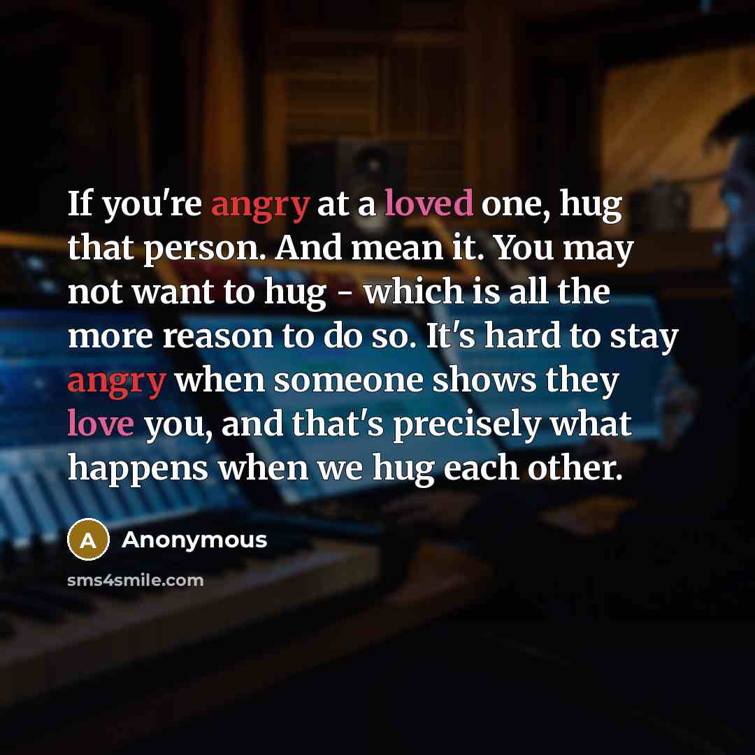 “If you're angry at a loved one, hug that person. And mean it. You may not want to hug - which is all the more reason to do so. It's hard to stay angry when someone shows they love you, and that's precisely what happens when we hug each other.” quote by Anonymous