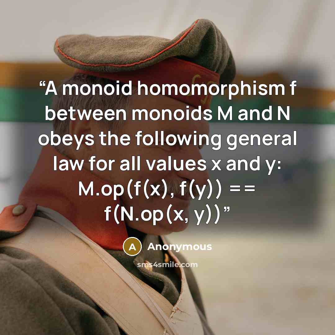 “A monoid homomorphism f between monoids M and N obeys the following general law for all values x and y: M.op(f(x), f(y)) == f(N.op(x, y))” quote by Anonymous